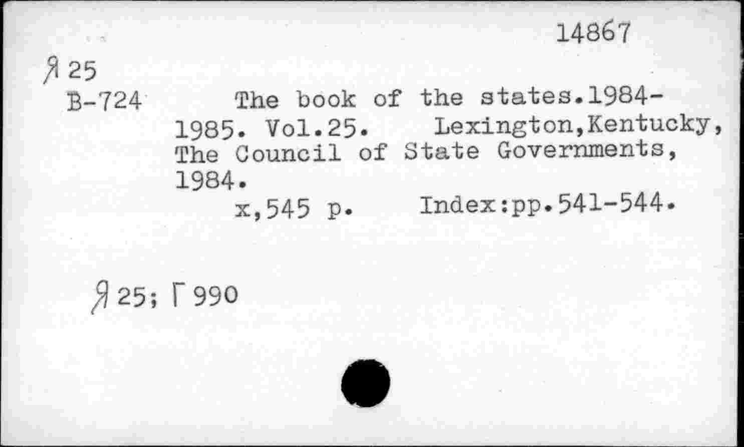 ﻿25 £-724
14867
The book of the states.1984-1985. Vol.25.	Lexington,Kentucky
The Council of State Governments, 1984.
x,545 p. Index:pp.541-544.
^25; T 990